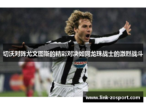 切沃对阵尤文图斯的精彩对决如同龙珠战士的激烈战斗 切沃对阵尤文图斯的精彩对决如同龙珠战士的激烈战斗